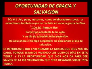 OPORTUNIDAD DE GRACIA Y
SALVACIÓN
2Co 6:1 Así, pues, nosotros, como colaboradores suyos, os
exhortamos también a que no recibáis en vano la gracia de Dios.
2Co 6:2 Porque dice:
En tiempo aceptable te he oído,
Y en día de salvación te he socorrido.
He aquí ahora el tiempo aceptable; he aquí ahora el día de
salvación.
ES IMPORTANTE QUE ENTENDAMOS LA GRACIA QUE DIOS NOS HA
DADO. PORQUE ESTAMOS VIVIENDO LOS ULTIMOS DÍAS EN ESTA
TIERRA. Y ES LA OPORTUNIDAD QUE DIOS NOS DA PARA SER
SALVOS DE LA IRA VENIDADERA QUE SERA DESATADA SOBRE ESTA
TIERRA.

 