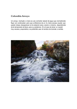 Colombia Arroyo
Un arroyo, riachuelo o rivera es una corriente natural de agua que normalmente
fluye con continuidad, pero que a diferencia de un río, tiene escaso caudal, que
puede incluso desaparecer en la estación seca, verano o invierno, dependiendo
de la temporada de lluvia para su existencia. En el caso de tener un caudal
muy escaso y esporádico, es preferible usar el nombre de torrente o rambla.
 