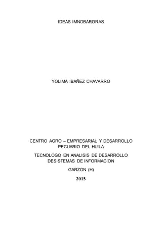 IDEAS IMNOBARORAS
YOLIMA IBAÑEZ CHAVARRO
CENTRO AGRO – EMPRESARIAL Y DESARROLLO
PECUARIO DEL HUILA
TECNOLOGO EN ANALISIS DE DESARROLLO
DESISTEMAS DE INFORMACION
GARZON (H)
2015
 
