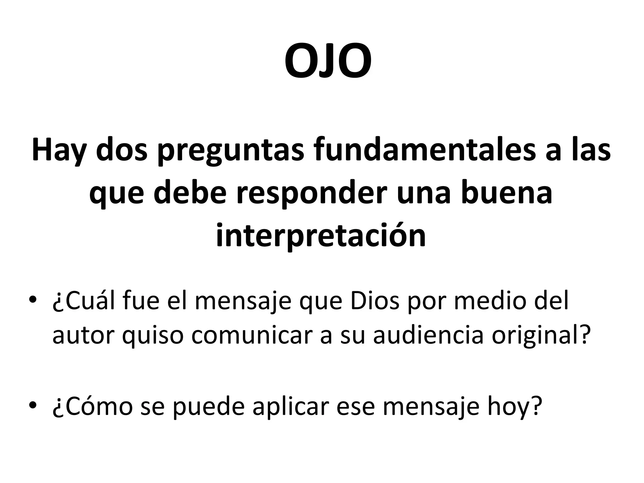 OJO
Hay dos preguntas fundamentales a las
que debe responder una buena
interpretación
• ¿Cuál fue el mensaje que Dios por medio del
autor quiso comunicar a su audiencia original?
• ¿Cómo se puede aplicar ese mensaje hoy?