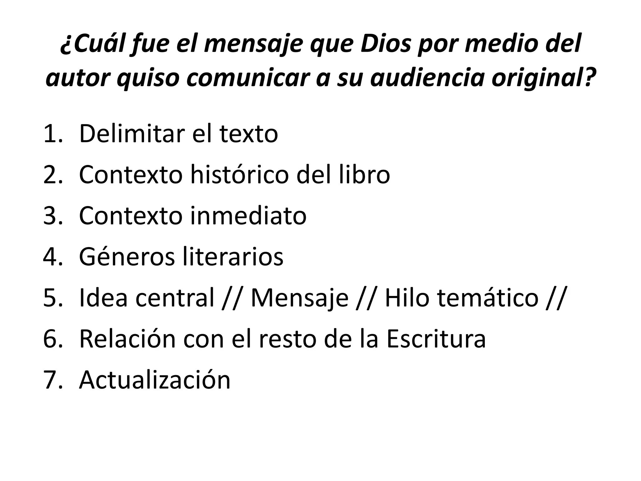 ¿Cuál fue el mensaje que Dios por medio del
autor quiso comunicar a su audiencia original?
1. Delimitar el texto
2. Contexto histórico del libro
3. Contexto inmediato
4. Géneros literarios
5. Idea central // Mensaje // Hilo temático //
6. Relación con el resto de la Escritura
7. Actualización