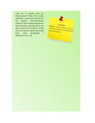 Cada uno de nosotros tiene sus
propias grietas. Todos somos vasijas
agrietadas, y cada grieta nos hace ser
una persona maravillosamente
especial. Todos tenemos algo que nos
hace especiales, a pesar de que no nos
demos cuenta de ello. Busca en cada
una de tus grietas aquello que pueda
hacer crecer prosperidad y
abundancia en tu vida.
 