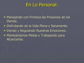 En Lo Personal: Manejando con Firmaza las Presiones de los Demás. Disfrutando de la Vida Plena y Sanamente. Viendo y Regulando Nuestras Emociones. Planteándonos Metas y Trabajando para Alcanzarlas. 