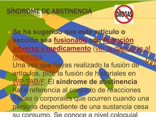 Síndrome de abstinenciaSe ha sugerido que este artículo o sección sea fusionado con Reacción adversa a medicamento (ver la discusión al respecto).Una vez que hayas realizado la fusión de artículos, pide la fusión de historiales en WP:TAB/F. El síndrome de abstinencia hace referencia al conjunto de reacciones físicas o corporales que ocurren cuando una persona dependiente de una sustancia cesa su consumo. Se conoce a nivel coloquial como mono.