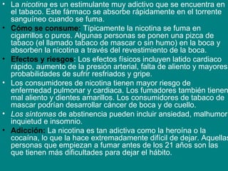 La  nicotina  es un estimulante muy adictivo que se encuentra en el tabaco. Este fármaco se absorbe rápidamente en el torrente sanguíneo cuando se fuma. Cómo se consume:  Típicamente la nicotina se fuma en cigarrillos o puros. Algunas personas se ponen una pizca de tabaco (el llamado tabaco de mascar o sin humo) en la boca y absorben la nicotina a través del revestimiento de la boca. Efectos y riesgos : Los efectos físicos incluyen latido cardiaco rápido, aumento de la presión arterial, falta de aliento y mayores probabilidades de sufrir resfriados y gripe.  Los consumidores de nicotina tienen mayor riesgo de enfermedad pulmonar y cardiaca. Los fumadores también tienen mal aliento y dientes amarillos. Los consumidores de tabaco de mascar podrían desarrollar cáncer de boca y de cuello.  Los síntomas  de abstinencia pueden incluir ansiedad, malhumor, inquietud e insomnio.  Adicción:  La nicotina es tan adictiva como la heroína o la cocaína, lo que la hace extremadamente difícil de dejar. Aquellas personas que empiezan a fumar antes de los 21 años son las que tienen más dificultades para dejar el hábito. 