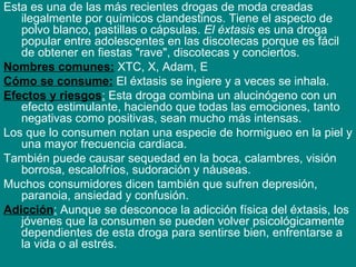 Esta es una de las más recientes drogas de moda creadas ilegalmente por químicos clandestinos. Tiene el aspecto de polvo blanco, pastillas o cápsulas.  El éxtasis  es una droga popular entre adolescentes en las discotecas porque es fácil de obtener en fiestas "rave", discotecas y conciertos. Nombres comunes:  XTC, X, Adam, E Cómo se consume:  El éxtasis se ingiere y a veces se inhala. Efectos y riesgos :  Esta droga combina un alucinógeno con un efecto estimulante, haciendo que todas las emociones, tanto negativas como positivas, sean mucho más intensas.  Los que lo consumen notan una especie de hormigueo en la piel y una mayor frecuencia cardiaca.  También puede causar sequedad en la boca, calambres, visión borrosa, escalofríos, sudoración y náuseas.  Muchos consumidores dicen también que sufren depresión, paranoia, ansiedad y confusión.  Adicción :  Aunque se desconoce la adicción física del éxtasis, los jóvenes que la consumen se pueden volver psicológicamente dependientes de esta droga para sentirse bien, enfrentarse a la vida o al estrés. 