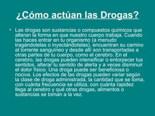 ¿Cómo actúan las Drogas? Las drogas son sustancias o compuestos químicos que alteran la forma en que nuestro cuerpo trabaja. Cuando las haces entrar en tu organismo (a menudo tragándotelas o inyectándotelas), encuentran su camino al torrente sanguíneo y desde allí son transportadas a otras partes de tu cuerpo, como el cerebro. En el cerebro, las drogas pueden intensificar o entorpecer tus sentidos, alterar tu sentido de alerta y a veces disminuir el dolor físico. Una droga puede ser beneficiosa o nociva. Los efectos de las drogas pueden variar según la clase de droga administrada, la cantidad que se toma, con cuánta frecuencia se utiliza, con cuánta rapidez llega al cerebro y qué otras drogas, alimentos o sustancias se toman a la vez. 