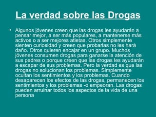 La verdad sobre las Drogas Algunos jóvenes creen que las drogas les ayudarán a pensar mejor, a ser más populares, a mantenerse más activos o a ser mejores atletas. Otros simplemente sienten curiosidad y creen que probarlas no les hará daño. Otros quieren encajar en un grupo. Muchos jóvenes consumen drogas para ganarse la atención de sus padres o porque creen que las drogas les ayudarán a escapar de sus problemas. Pero la verdad es que las drogas no solucionan los problemas. Simplemente ocultan los sentimientos y los problemas. Cuando desaparecen los efectos de las drogas, permanecen los sentimientos y los problemas -o empeoran. Las drogas pueden arruinar todos los aspectos de la vida de una persona 