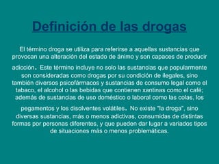 Definición de las drogas El término droga se utiliza para referirse a aquellas sustancias que provocan una alteración del estado de ánimo y son capaces de producir adicción .  Este término incluye no solo las sustancias que popularmente son consideradas como drogas por su condición de ilegales, sino también diversos psicofármacos y sustancias de consumo legal como el tabaco, el alcohol o las bebidas que contienen xantinas como el café; además de sustancias de uso doméstico o laboral como las colas, los pegamentos y los disolventes volátiles .  No existe "la droga", sino diversas sustancias, más o menos adictivas, consumidas de distintas formas por personas diferentes, y que pueden dar lugar a variados tipos de situaciones más o menos problemáticas. 