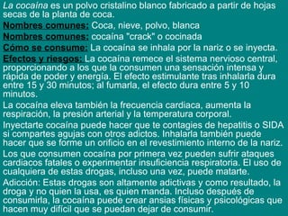 La cocaína  es un polvo cristalino blanco fabricado a partir de hojas secas de la planta de coca.  Nombres comunes:  Coca, nieve, polvo, blanca Nombres comunes:  cocaína "crack" o cocinada Cómo se consume:  La cocaína se inhala por la nariz o se inyecta. Efectos y riesgos:  La cocaína remece el sistema nervioso central, proporcionando a los que la consumen una sensación intensa y rápida de poder y energía. El efecto estimulante tras inhalarla dura entre 15 y 30 minutos; al fumarla, el efecto dura entre 5 y 10 minutos.  La cocaína eleva también la frecuencia cardiaca, aumenta la respiración, la presión arterial y la temperatura corporal.  Inyectarte cocaína puede hacer que te contagies de hepatitis o SIDA si compartes agujas con otros adictos. Inhalarla también puede hacer que se forme un orificio en el revestimiento interno de la nariz.  Los que consumen cocaína por primera vez pueden sufrir ataques cardiacos fatales o experimentar insuficiencia respiratoria. El uso de cualquiera de estas drogas, incluso una vez, puede matarte.  Adicción: Estas drogas son altamente adictivas y como resultado, la droga y no quien la usa, es quien manda. Incluso después de consumirla, la cocaína puede crear ansias físicas y psicológicas que hacen muy difícil que se puedan dejar de consumir. 