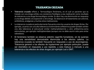 Tolerancia cruzada Tolerancia cruzada refiere a  farmacológico fenómeno, en el cual un paciente que es tratado con una droga exhibe una resistencia fisiológica a esa medicación como resultado de tolerancia a una droga farmacológico similar. Es decir hay una disminución en respuesta a una droga debido a la exposición a otra droga. Se observa en el tratamiento con antiviral, antibióticos, analgesias y muchas otras medicaciones.La tolerancia cruzada es particularmente frecuente entre los usuarios de drogas ilícitas. Por ejemplo, usuarios con una alta tolerancia al estimulante anfetamina puede también exhibir una alta tolerancia al estructural similar methamphetamine u otro anfetamina-como estimulantes, por ejemplo methylphenidate (aunque uno no debe asumir esto para evitar sobredosis).El fenómeno también se observa adentro cigarrillo fumadores, en de quienes hay una sensibilidad demostrable disminuida a los efectos cafeína. La tolerancia cruzada es también frecuente en respuesta a uso de alucinógenas. Tolerancia general a los efectos de tryptamines por ejemplo psilocybin, puede ser dramático en respuesta a uso repetido, y esto traduce a menudo a una tolerancia a los efectos de otras drogas por ejemplo Lsd o DMT.