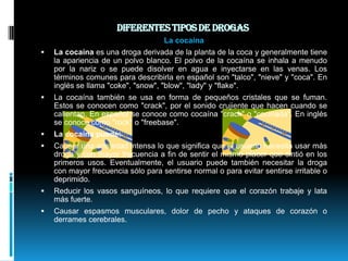 Diferentes tipos de drogas La cocaínaLa cocaína es una droga derivada de la planta de la coca y generalmente tiene la apariencia de un polvo blanco. El polvo de la cocaína se inhala a menudo por la nariz o se puede disolver en agua e inyectarse en las venas. Los términos comunes para describirla en español son "talco", "nieve" y "coca". En inglés se llama "coke", "snow", "blow", "lady" y "flake".La cocaína también se usa en forma de pequeños cristales que se fuman. Estos se conocen como "crack", por el sonido crujiente que hacen cuando se calientan. En español se conoce como cocaína "crack" o "cocinada". En inglés se conoce como "rock" o "freebase".La cocaína puede:Causar una ansiedad intensa lo que significa que el usuario necesita usar más droga y con mayor frecuencia a fin de sentir el mismo placer que sintió en los primeros usos. Eventualmente, el usuario puede también necesitar la droga con mayor frecuencia sólo para sentirse normal o para evitar sentirse irritable o deprimido. Reducir los vasos sanguíneos, lo que requiere que el corazón trabaje y lata más fuerte. Causar espasmos musculares, dolor de pecho y ataques de corazón o derrames cerebrales. 