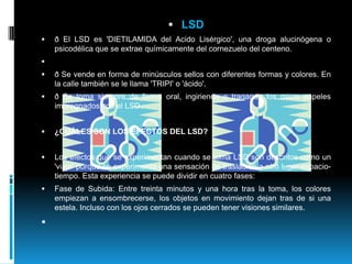 LSDð El LSD es 'DIETILAMIDA del Acido Lisérgico', una droga alucinógena o psicodélica que se extrae químicamente del cornezuelo del centeno.   ð Se vende en forma de minúsculos sellos con diferentes formas y colores. En la calle también se le llama 'TRIPI' o 'ácido'.ð Se toma siempre de forma oral, ingiriendo o tragando los micro papeles impregnados con el LSD. ¿CUÁLES SON LOS EFECTOS DEL LSD?Los efectos que se experimentan cuando se toma LSD son descritos como un 'viaje' porque se experimenta una sensación de traslación a otro lugar-espacio-tiempo. Esta experiencia se puede dividir en cuatro fases: Fase de Subida: Entre treinta minutos y una hora tras la toma, los colores empiezan a ensombrecerse, los objetos en movimiento dejan tras de si una estela. Incluso con los ojos cerrados se pueden tener visiones similares.   