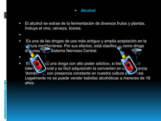 AlcoholEl alcohol se extrae de la fermentación de diversos frutos y plantas. Incluye el vino, cerveza, licores.   Es una de las drogas de uso más antiguo y amplia aceptación en la cultura mediterránea. Por sus efectos, está clasificada como droga depresora del Sistema Nervioso Central.    El alcohol es una droga con alto poder adictivo, si bien la amplia tolerancia social y su fácil adquisición la convierten en una sustancia 'doméstica', con presencia constante en nuestra cultura occidental. Legalmente no se puede vender bebidas alcohólicas a menores de 18 años. 