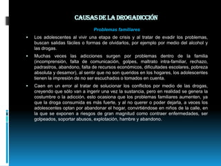 Causas de la drogadicción Problemas familiaresLos adolescentes al vivir una etapa de crisis y al tratar de evadir los problemas, buscan salidas fáciles o formas de olvidarlos, por ejemplo por medio del alcohol y las drogas.Muchas veces las adicciones surgen por problemas dentro de la familia (incomprensión, falta de comunicación, golpes, maltrato intra-familiar, rechazo, padrastros, abandono, falta de recursos económicos, dificultades escolares, pobreza absoluta y desamor), al sentir que no son queridos en los hogares, los adolescentes tienen la impresión de no ser escuchados o tomados en cuenta.Caen en un error al tratar de solucionar los conflictos por medio de las drogas, creyendo que sólo van a ingerir una vez la sustancia, pero en realidad se genera la costumbre o la adicción, esto ocasiona que los problemas familiares aumenten, ya que la droga consumida es más fuerte, y al no querer o poder dejarla, a veces los adolescentes optan por abandonar el hogar, convirtiéndose en niños de la calle, en la que se exponen a riesgos de gran magnitud como contraer enfermedades, ser golpeados, soportar abusos, explotación, hambre y abandono.