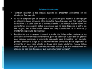 Influencias socialesTambién recurren a las drogas cuando se presentan problemas en su alrededor. Por ejemplo:Al no ser aceptado por los amigos o una condición para ingresar a cierto grupo es el ingerir droga, ser como ellos, imitarlos, hacerles creer que "los viajes" son lo máximo, o lo peor, caer en la influencia social. Los adictos pueden hacer los comentarios que quieran sobre la persona que no está dispuesta a entrar en las drogas; los adolescentes deben ser muy conscientes de sí mismos y mantener su postura de decir NO.Los jóvenes que no quieren consumir la sustancia, deben saber cuidarse de las amistades que manifiestan insistencia, pues su obsesión puede ser tan grande que estarán buscando el momento adecuado para inducirlos, por ejemplo, pueden disolver la droga en su bebida o en sus alimentos. Éstos esperarán el momento en que haga efecto la droga para poder dañarlos. Nunca deben aceptar estas cosas por parte de personas adictas y lo más conveniente es alejarse de ese tipo de grupos, que suelen llamarse "amigos".