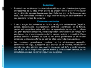 CuriosidadEn ocasiones los jóvenes con una curiosidad insana, por observar que algunos adolescentes de su edad imitan el acto de probar y sentir el uso de cualquier droga. Además algunas drogas como los inhalantes, son de fácil acceso para ellos, son autorizadas y vendidas a bajo costo en cualquier abastecimiento, lo que ocasiona ventaja de consumo.Problemas emocionalesCuando surgen los problemas en la vida de algunos adolescentes (regaños, golpes, desconfianza, incomprensión, conflictos económicos en la familia, padres adictos o divorciados, dificultad de aprendizaje escolar, etc.), reflejan una gran depresión emocional, en la que pueden sentirse llenos de rencor, ira y vergüenza, por el comportamiento de los padres, amigos o conocidos. Estos jóvenes buscan la manera de que no les afecte gravemente en su estado emocional y utilizan una forma de salir de ellos con ayuda de una adición.Los problemas generalmente ocasionan en los adolescentes depresión, sentimiento de culpa, autoestima baja, evasión de la realidad, desamparo y prepotencia, ellos piensan que son los causantes del daño y posteriormente con el uso de las drogas (incluyendo alcohol y tabaco) creen librarse de las dificultades, aunque no siempre recurren a las drogas