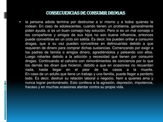 Consecuencias de consumir drogas la persona adicta termina por destruirse a sí mismo y a todos quienes le rodean. En caso de adolescentes, cuando tienen un problema, generalmente piden ayuda, si es un buen consejo hay solución. Pero si es un mal consejo o los compañeros y amigos de sus hijos no son buena influencia, entonces puede convertirse en un ciclo sin salida. Es decir, los pueden orillar a consumir drogas, que a su vez pueden convertirse en delincuentes debido a que requieren de dinero para comprar dichas sustancias. Comenzando por exigir a los padres de familia o amigos dinero, agrediéndolos y peleando con ellos. Luego robarles debido a la adicción y necesidad que tienen por consumir drogas. Continuando el calvario con remordimientos de conciencia por lo que los demás les dicen que hicieron, debido a que en ocasiones no recuerdan nada, hasta llegar en el peor de los casos a la muerte.En caso de un adulto que tiene un trabajo y una familia, puede llegar a perderlo todo. Es decir, destruir su relación laboral o negocio, herir a quienes ama y nunca lograr perdonárselo. Esto conlleva a la agresión, depresión, impotencia, fracaso y en muchas ocasiones atentar contra su propia vida.