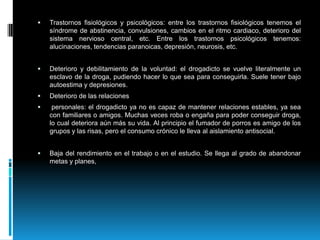 Trastornos fisiológicos y psicológicos: entre los trastornos fisiológicos tenemos el síndrome deabstinencia, convulsiones, cambios en el ritmo cardiaco, deterioro del sistema nervioso central, etc. Entre los trastornos psicológicos tenemos:alucinaciones, tendencias paranoicas,depresión, neurosis, etc.Deterioro y debilitamiento de la voluntad: el drogadicto se vuelve literalmente un esclavo de la droga, pudiendo hacer lo que sea para conseguirla. Suele tener bajo autoestima y depresiones.Deterioro de las relaciones personales: el drogadicto ya no es capaz de mantener relaciones estables, ya sea con familiares o amigos. Muchas veces roba o engaña para poder conseguir droga, lo cual deteriora aún más su vida. Al principio el fumador de porros es amigo de los grupos y las risas, pero el consumo crónico le lleva al aislamiento antisocial.Baja del rendimiento en el trabajo o en el estudio. Se llega al grado de abandonar metas y planes, 
