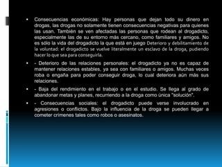 Consecuencias económicas: Hay personas que dejan todo su dinero en drogas, las drogas no solamente tienen consecuencias negativas para quienes las usan. También se ven afectadas las personas que rodean al drogadicto, especialmente las de su entorno más cercano, como familiares y amigos. No es sólo la vida del drogadicto la que está en juego Deterioro y debilitamiento de la voluntad: el drogadicto se vuelve literalmente un esclavo de la droga, pudiendo hacer lo que sea para conseguirla.- Deterioro de las relaciones personales: el drogadicto ya no es capaz de mantener relaciones estables, ya sea con familiares o amigos. Muchas veces roba o engaña para poder conseguir droga, lo cual deteriora aún más sus relaciones.- Baja del rendimiento en el trabajo o en el estudio. Se llega al grado de abandonar metas y planes, recurriendo a la droga como única "solución".- Consecuencias sociales: el drogadicto puede verse involucrado en agresiones o conflictos. Bajo la influencia de la droga se pueden llegar a cometer crímenes tales como robos o asesinatos.