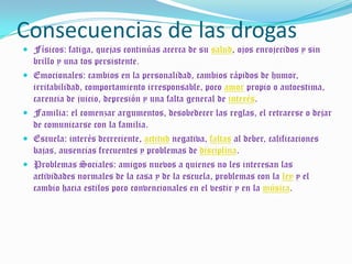 Consecuencias de las drogasFísicos: fatiga, quejas continúas acerca de su salud, ojos enrojecidos y sin brillo y una tos persistente.Emocionales: cambios en la personalidad, cambios rápidos de humor, irritabilidad, comportamiento irresponsable, poco amor propio o autoestima, carencia de juicio, depresión y una falta general de interés.Familia: el comenzar argumentos, desobedecer las reglas, el retraerse o dejar de comunicarse con la familia.Escuela: interés decreciente, actitud negativa, faltas al deber, calificaciones bajas, ausencias frecuentes y problemas de disciplina.Problemas Sociales: amigos nuevos a quienes no les interesan las actividades normales de la casa y de la escuela, problemas con la ley y el cambio hacia estilos poco convencionales en el vestir y en la música.