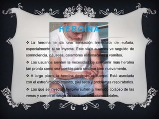 heroínaLa heroína te da una sensación inmediata de euforia, especialmente si se inyecta. Este viaje a veces va seguido de somnolencia, náuseas, calambres estomacales y vómitos.Los usuarios sienten la necesidad de consumir más heroína tan pronto como sea posible para sentirse bien nuevamente.A largo plazo, la heroína destroza el cuerpo. Está asociada con el estreñimiento crónico, piel seca y problemas respiratorios.Los que se inyectan heroína sufren a menudo colapso de las venas y corren el riesgo de contraer infecciones letales.