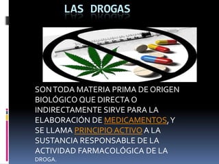 LAS DROGAS




SON TODA MATERIA PRIMA DE ORIGEN
BIOLÓGICO QUE DIRECTA O
INDIRECTAMENTE SIRVE PARA LA
ELABORACIÓN DE MEDICAMENTOS, Y
SE LLAMA PRINCIPIO ACTIVO A LA
SUSTANCIA RESPONSABLE DE LA
ACTIVIDAD FARMACOLÓGICA DE LA
DROGA.
 