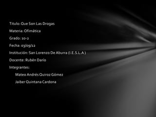 Titulo: Que Son Las Drogas
Materia: Ofimática
Grado: 10-2
Fecha: 03/09/12
Institución: San Lorenzo De Aburra (I.E.S.L.A )
Docente: Rubén Darío
Integrantes:
   Mateo Andrés Quiroz Gómez
   Jaiber Quintana Cardona
 