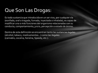 Que Son Las Drogas:
Es toda sustancia que introducida en un ser vivo, por cualquier vía
(esnifada, oral o tragada, fumada, inyectada o inhalada), es capaz de
modificar una o más funciones del organismo relacionadas con su
conducta, comportamiento, juicio, percepción o estado de ánimo.

Dentro de esta definición se encuentran tanto las sustancias legales
(alcohol, tabaco, medicamentos...) como las ilegales
(cannabis, cocaína, heroína, Speedy, etc.).
 