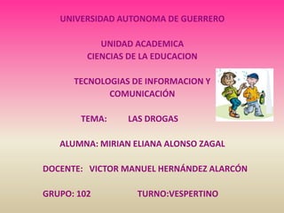 UNIVERSIDAD AUTONOMA DE GUERRERO

            UNIDAD ACADEMICA
         CIENCIAS DE LA EDUCACION

      TECNOLOGIAS DE INFORMACION Y
             COMUNICACIÓN

       TEMA:     LAS DROGAS

   ALUMNA: MIRIAN ELIANA ALONSO ZAGAL

DOCENTE: VICTOR MANUEL HERNÁNDEZ ALARCÓN

GRUPO: 102         TURNO:VESPERTINO
 