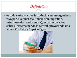 Definición:
es toda sustancia que introducida en un organismo
vivo por cualquier vía (inhalación, ingestión,
intramuscular, endovenosa), es capaz de actuar
sobre el sistema nervioso central, provocando una
alteración física y/o psicológica.