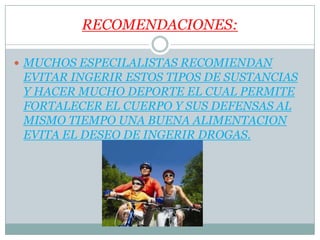RECOMENDACIONES:
MUCHOS ESPECILALISTAS RECOMIENDAN
EVITAR INGERIR ESTOS TIPOS DE SUSTANCIAS
Y HACER MUCHO DEPORTE EL CUAL PERMITE
FORTALECER EL CUERPO Y SUS DEFENSAS AL
MISMO TIEMPO UNA BUENA ALIMENTACION
EVITA EL DESEO DE INGERIR DROGAS.