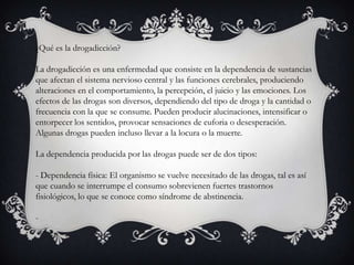 ¿Qué es la drogadicción?
La drogadicción es una enfermedad que consiste en la dependencia de sustancias
que afectan el sistema nervioso central y las funciones cerebrales, produciendo
alteraciones en el comportamiento, la percepción, el juicio y las emociones. Los
efectos de las drogas son diversos, dependiendo del tipo de droga y la cantidad o
frecuencia con la que se consume. Pueden producir alucinaciones, intensificar o
entorpecer los sentidos, provocar sensaciones de euforia o desesperación.
Algunas drogas pueden incluso llevar a la locura o la muerte.
La dependencia producida por las drogas puede ser de dos tipos:
- Dependencia física: El organismo se vuelve necesitado de las drogas, tal es así
que cuando se interrumpe el consumo sobrevienen fuertes trastornos
fisiológicos, lo que se conoce como síndrome de abstinencia.
-
 