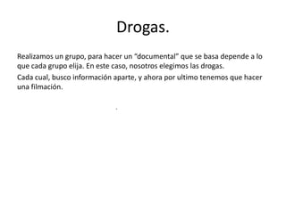 Drogas.
Realizamos un grupo, para hacer un “documental” que se basa depende a lo
que cada grupo elija. En este caso, nosotros elegimos las drogas.
Cada cual, busco información aparte, y ahora por ultimo tenemos que hacer
una filmación.
.
 
