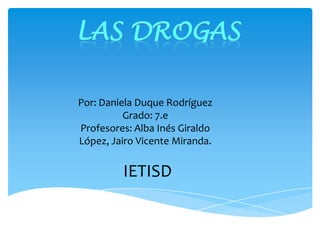 Por: Daniela Duque Rodríguez
Grado: 7.e
Profesores: Alba Inés Giraldo
López, Jairo Vicente Miranda.
IETISD
LAS DROGAS
 
