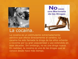 La cocaína.
La cocaína es un estimulante extremadamente
adictivo que afecta directamente al cerebro. La
cocaína ha sido llamada la droga de los años ochenta
y noventa por su gran popularidad y uso extendido en
esas décadas. Sin embargo, no es una droga nueva.
En realidad, la cocaína es una de las drogas que se
conoce desde hace más tiempo.
 
