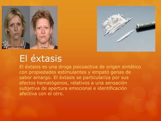 El éxtasis
El éxtasis es una droga psicoactiva de origen sintético
con propiedades estimulantes y empató genas de
sabor amargo. El éxtasis se particulariza por sus
efectos hematógenos, relativos a una sensación
subjetiva de apertura emocional e identificación
afectiva con el otro.
 