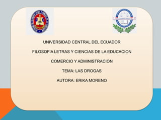 UNIVERSIDAD CENTRAL DEL ECUADOR
FILOSOFIA LETRAS Y CIENCIAS DE LA EDUCACION
COMERCIO Y ADMINISTRACION
TEMA: LAS DROGAS
AUTORA: ERIKA MORENO
 