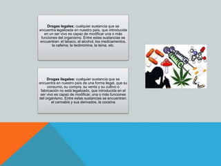 Drogas legales: cualquier sustancia que se
encuentra legalizada en nuestro país, que introducida
en un ser vivo es capaz de modificar una o más
funciones del organismo. Entre estas sustancias se
encuentran: el tabaco, el alcohol, los medicamentos,
la cafeína, la teobromina, la teína, etc.
Drogas ilegales: cualquier sustancia que se
encuentra en nuestro país de una forma ilegal, que su
consumo, su compra, su venta y su cultivo o
fabricación no está legalizado, que introducida en el
ser vivo es capaz de modificar, una o más funciones
del organismo. Entre estas sustancias se encuentran:
el cannabis y sus derivados, la cocaína
 