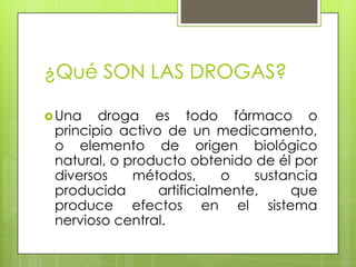 ¿Qué SON LAS DROGAS?
Una
droga es todo fármaco o
principio activo de un medicamento,
o elemento de origen biológico
natural, o producto obtenido de él por
diversos
métodos,
o
sustancia
producida
artificialmente,
que
produce efectos en el sistema
nervioso central.