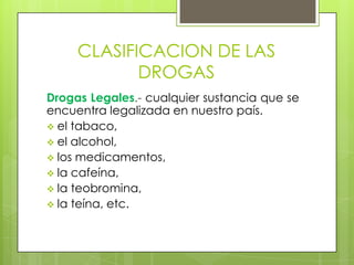 CLASIFICACION DE LAS
DROGAS
Drogas Legales.- cualquier sustancia que se
encuentra legalizada en nuestro país.
el tabaco,
el alcohol,
los medicamentos,
la cafeína,
la teobromina,
la teína, etc.