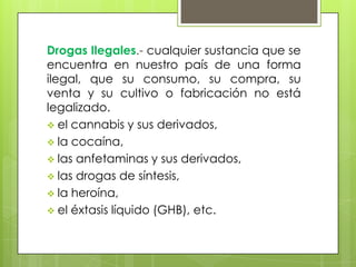 Drogas Ilegales.- cualquier sustancia que se
encuentra en nuestro país de una forma
ilegal, que su consumo, su compra, su
venta y su cultivo o fabricación no está
legalizado.
el cannabis y sus derivados,
la cocaína,
las anfetaminas y sus derivados,
las drogas de síntesis,
la heroína,
el éxtasis líquido (GHB), etc.