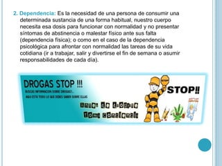 2. Dependencia: Es la necesidad de una persona de consumir una
determinada sustancia de una forma habitual, nuestro cuerpo
necesita esa dosis para funcionar con normalidad y no presentar
síntomas de abstinencia o malestar físico ante sus falta
(dependencia física); o como en el caso de la dependencia
psicológica para afrontar con normalidad las tareas de su vida
cotidiana (ir a trabajar, salir y divertirse el fin de semana o asumir
responsabilidades de cada día).
 