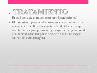 •
En qué consiste el tratamiento para las adicciones?
• El tratamiento para la adicción consiste en una serie de
intervenciones clínicas estructuradas de tal manera que
resultan útiles para promover y apoyar la recuperación de
una persona afectada por la adicción hacia una mejor
calidad de vida. (imagen)
 