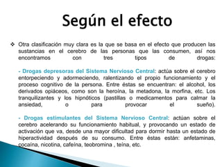 Según el efecto
 Otra clasificación muy clara es la que se basa en el efecto que producen las
sustancias en el cerebro de las personas que las consumen, así nos
encontramos con tres tipos de drogas:
- Drogas depresoras del Sistema Nervioso Central: actúa sobre el cerebro
entorpeciendo y adormeciendo, ralentizando el propio funcionamiento y el
proceso cognitivo de la persona. Entre éstas se encuentran: el alcohol, los
derivados opiáceos, como son la heroína, la metadona, la morfina, etc. Los
tranquilizantes y los hipnóticos (pastillas o medicamentos para calmar la
ansiedad, o para provocar el sueño).
- Drogas estimulantes del Sistema Nervioso Central: actúan sobre el
cerebro acelerando su funcionamiento habitual, y provocando un estado de
activación que va, desde una mayor dificultad para dormir hasta un estado de
hiperactividad después de su consumo. Entre éstas están: anfetaminas,
cocaína, nicotina, cafeína, teobromina , teína, etc.
 