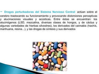 - Drogas perturbadoras del Sistema Nervioso Central: actúan sobre el
cerebro trastocando su funcionamiento y provocando distorsiones perceptivas
y alucinaciones visuales y acústicas. Entre éstas se encuentran: los
alucinógenos (LSD, mezcalina, diversas clases de hongos, y de cáctus y
algunas variedades de hierbas silvestres), los derivados del cannabis (hachís,
marihuana, resina...), y las drogas de síntesis y sus derivados
 