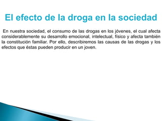 El efecto de la droga en la sociedad
En nuestra sociedad, el consumo de las drogas en los jóvenes, el cual afecta
considerablemente su desarrollo emocional, intelectual, físico y afecta también
la constitución familiar. Por ello, describiremos las causas de las drogas y los
efectos que éstas pueden producir en un joven.
 