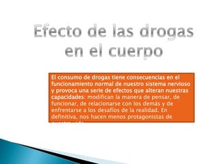 El consumo de drogas tiene consecuencias en el
funcionamiento normal de nuestro sistema nervioso
y provoca una serie de efectos que alteran nuestras
capacidades: modifican la manera de pensar, de
funcionar, de relacionarse con los demás y de
enfrentarse a los desafíos de la realidad. En
definitiva, nos hacen menos protagonistas de
nuestra vida.
 