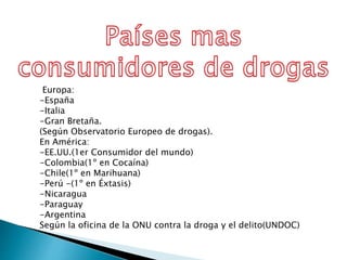 Europa:
-España
-Italia
-Gran Bretaña.
(Según Observatorio Europeo de drogas).
En América:
-EE.UU.(1er Consumidor del mundo)
-Colombia(1º en Cocaína)
-Chile(1º en Marihuana)
-Perú -(1º en Éxtasis)
-Nicaragua
-Paraguay
-Argentina
Según la oficina de la ONU contra la droga y el delito(UNDOC)
 