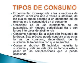  Experimental: Corresponde a las situaciones de
contacto inicial con una o varias sustancias, de
las cuales puede pasarse a un abandono de las
mismas o a la continuidad en el consumo
 Ocasional: Es el uso intermitente de las
sustancias, sin ninguna periodicidad fija o con
largos intervalos de abstinencia
 Consumo habitual: Es la utilización frecuente de
la droga. Esta práctica puede conducir a las otras
formas de consumo, dependiendo de la
sustancia, la frecuencia con que se emplee.
 Consumo abusivo: El individuo necesita la
sustancia y toda su vida gira en torno a ésta a
pesar de las complicaciones que le pueda
ocasionar.
 